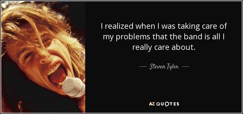 I realized when I was taking care of my problems that the band is all I really care about. - Steven Tyler