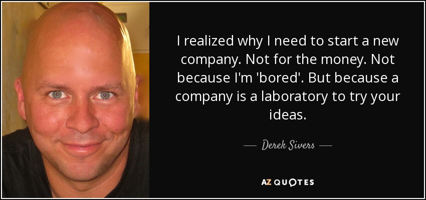 I realized why I need to start a new company. Not for the money. Not because I'm 'bored'. But because a company is a laboratory to try your ideas. - Derek Sivers