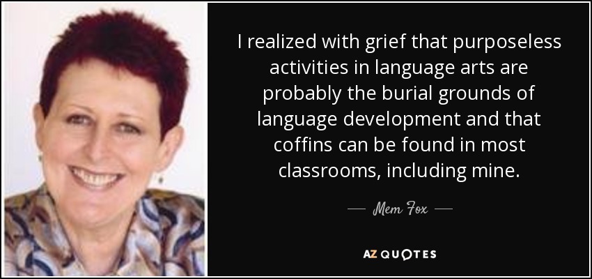 I realized with grief that purposeless activities in language arts are probably the burial grounds of language development and that coffins can be found in most classrooms, including mine. - Mem Fox