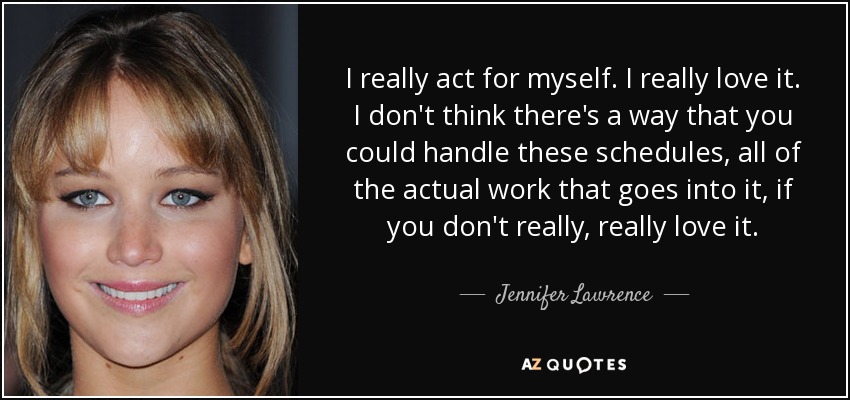 I really act for myself. I really love it. I don't think there's a way that you could handle these schedules, all of the actual work that goes into it, if you don't really, really love it. - Jennifer Lawrence