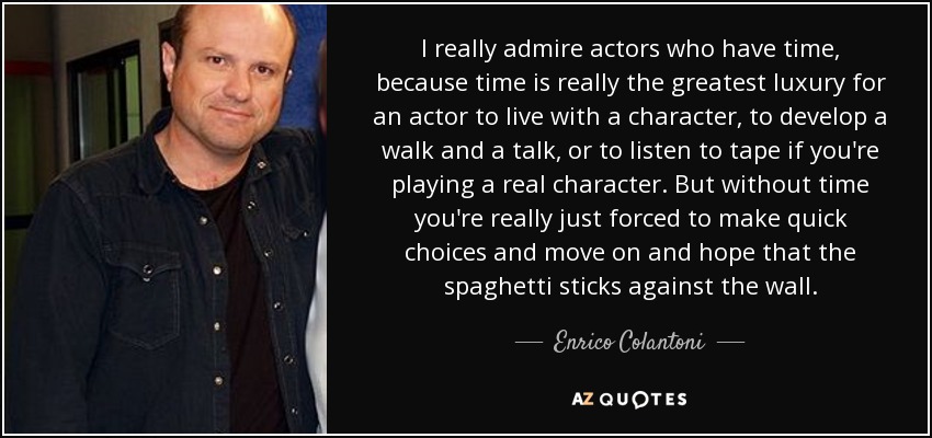 I really admire actors who have time, because time is really the greatest luxury for an actor to live with a character, to develop a walk and a talk, or to listen to tape if you're playing a real character. But without time you're really just forced to make quick choices and move on and hope that the spaghetti sticks against the wall. - Enrico Colantoni