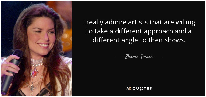 I really admire artists that are willing to take a different approach and a different angle to their shows. - Shania Twain