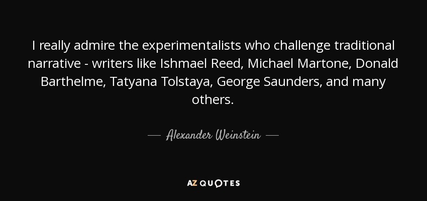 I really admire the experimentalists who challenge traditional narrative - writers like Ishmael Reed, Michael Martone, Donald Barthelme, Tatyana Tolstaya, George Saunders, and many others. - Alexander Weinstein