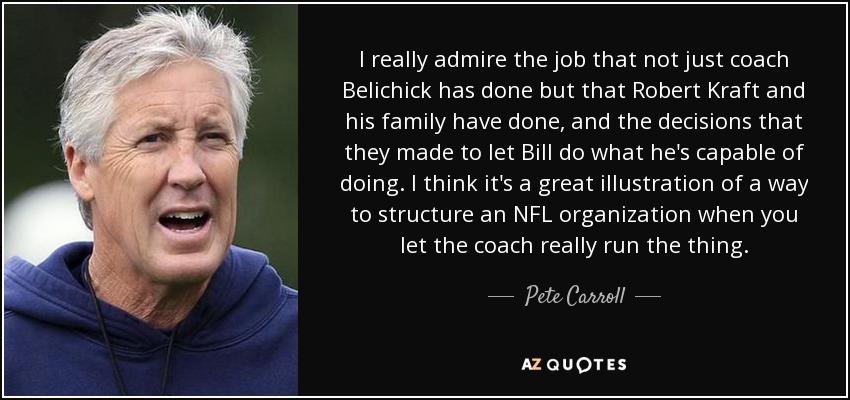 I really admire the job that not just coach Belichick has done but that Robert Kraft and his family have done, and the decisions that they made to let Bill do what he's capable of doing. I think it's a great illustration of a way to structure an NFL organization when you let the coach really run the thing. - Pete Carroll