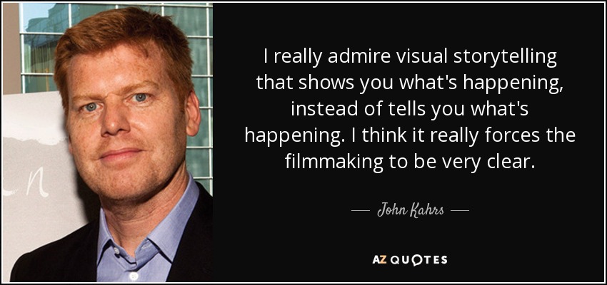 I really admire visual storytelling that shows you what's happening, instead of tells you what's happening. I think it really forces the filmmaking to be very clear. - John Kahrs
