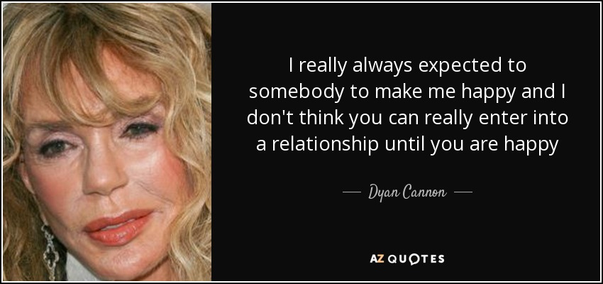 I really always expected to somebody to make me happy and I don't think you can really enter into a relationship until you are happy - Dyan Cannon