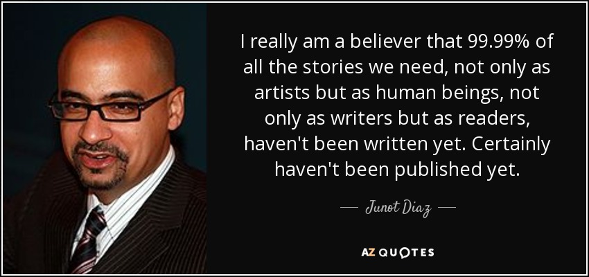 I really am a believer that 99.99% of all the stories we need, not only as artists but as human beings, not only as writers but as readers, haven't been written yet. Certainly haven't been published yet. - Junot Diaz