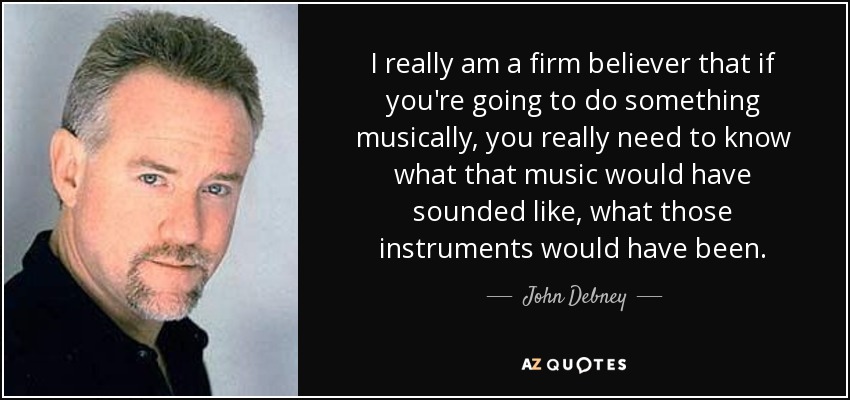 I really am a firm believer that if you're going to do something musically, you really need to know what that music would have sounded like, what those instruments would have been. - John Debney