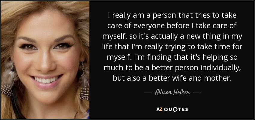 I really am a person that tries to take care of everyone before I take care of myself, so it's actually a new thing in my life that I'm really trying to take time for myself. I'm finding that it's helping so much to be a better person individually, but also a better wife and mother. - Allison Holker