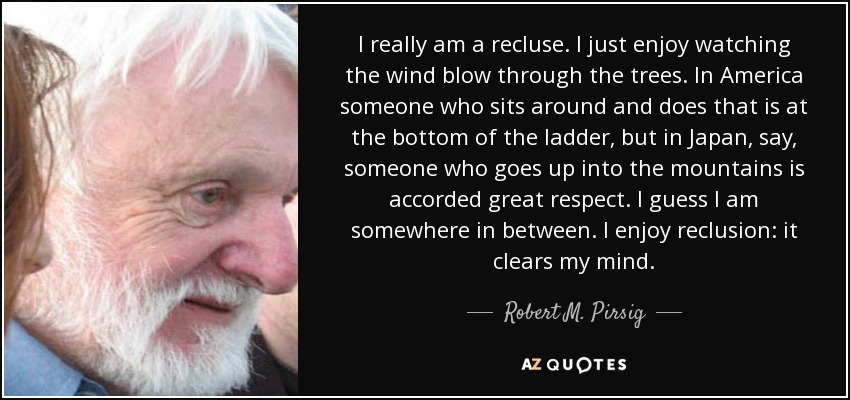 I really am a recluse. I just enjoy watching the wind blow through the trees. In America someone who sits around and does that is at the bottom of the ladder, but in Japan, say, someone who goes up into the mountains is accorded great respect. I guess I am somewhere in between. I enjoy reclusion: it clears my mind. - Robert M. Pirsig