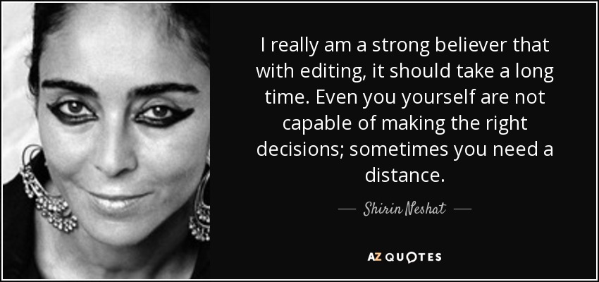 I really am a strong believer that with editing, it should take a long time. Even you yourself are not capable of making the right decisions; sometimes you need a distance. - Shirin Neshat