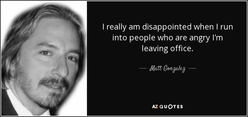 I really am disappointed when I run into people who are angry I'm leaving office. - Matt Gonzalez