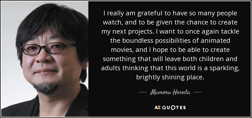I really am grateful to have so many people watch, and to be given the chance to create my next projects. I want to once again tackle the boundless possibilities of animated movies, and I hope to be able to create something that will leave both children and adults thinking that this world is a sparkling, brightly shining place. - Mamoru Hosoda