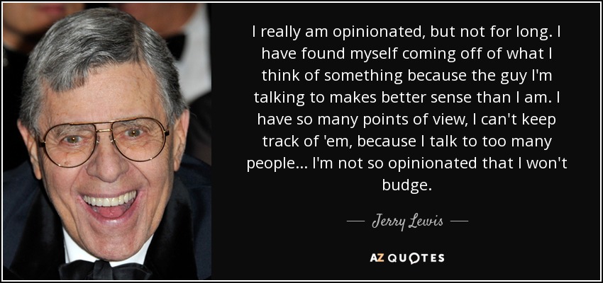 I really am opinionated, but not for long. I have found myself coming off of what I think of something because the guy I'm talking to makes better sense than I am. I have so many points of view, I can't keep track of 'em, because I talk to too many people... I'm not so opinionated that I won't budge. - Jerry Lewis