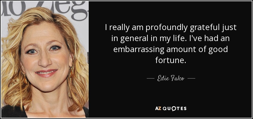 I really am profoundly grateful just in general in my life. I've had an embarrassing amount of good fortune. - Edie Falco