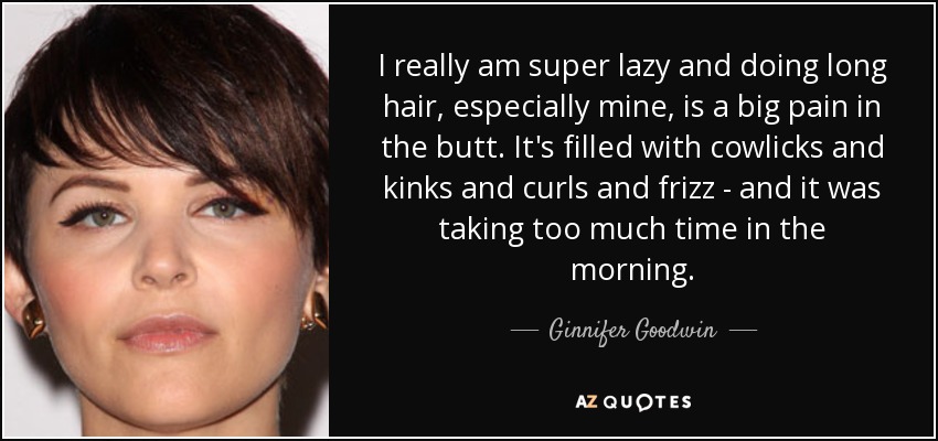 I really am super lazy and doing long hair, especially mine, is a big pain in the butt. It's filled with cowlicks and kinks and curls and frizz - and it was taking too much time in the morning. - Ginnifer Goodwin