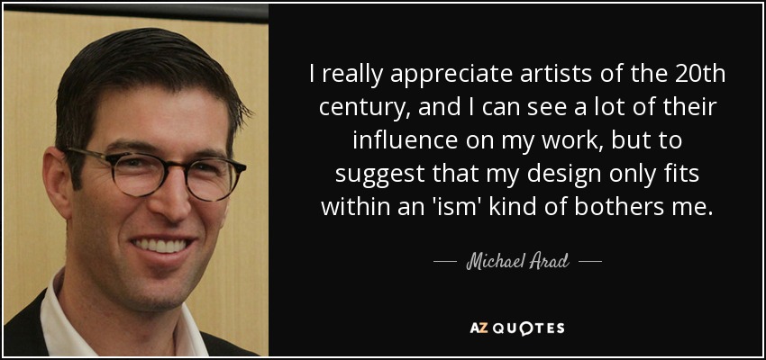 I really appreciate artists of the 20th century, and I can see a lot of their influence on my work, but to suggest that my design only fits within an 'ism' kind of bothers me. - Michael Arad