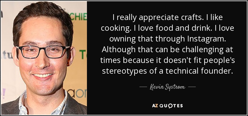 I really appreciate crafts. I like cooking. I love food and drink. I love owning that through Instagram. Although that can be challenging at times because it doesn't fit people's stereotypes of a technical founder. - Kevin Systrom