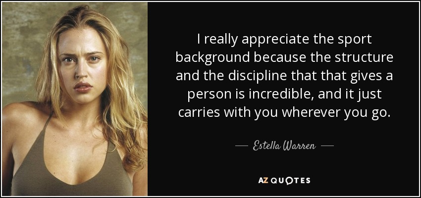 I really appreciate the sport background because the structure and the discipline that that gives a person is incredible, and it just carries with you wherever you go. - Estella Warren