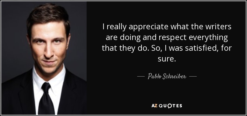 I really appreciate what the writers are doing and respect everything that they do. So, I was satisfied, for sure. - Pablo Schreiber