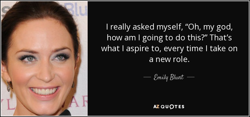 I really asked myself, “Oh, my god, how am I going to do this?” That’s what I aspire to, every time I take on a new role. - Emily Blunt