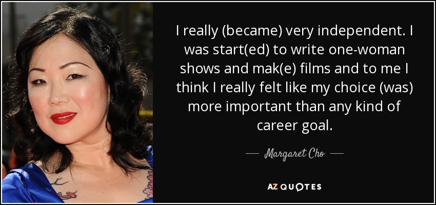 I really (became) very independent. I was start(ed) to write one-woman shows and mak(e) films and to me I think I really felt like my choice (was) more important than any kind of career goal. - Margaret Cho