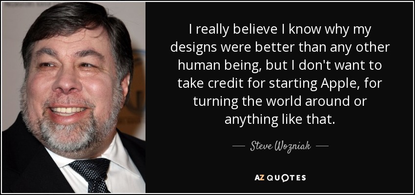 I really believe I know why my designs were better than any other human being, but I don't want to take credit for starting Apple, for turning the world around or anything like that. - Steve Wozniak