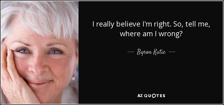 I really believe I'm right. So, tell me, where am I wrong? - Byron Katie