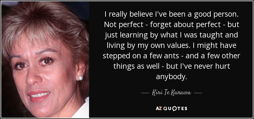 I really believe I've been a good person. Not perfect - forget about perfect - but just learning by what I was taught and living by my own values. I might have stepped on a few ants - and a few other things as well - but I've never hurt anybody. - Kiri Te Kanawa