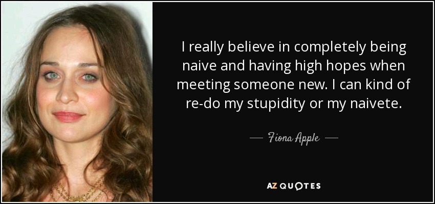 I really believe in completely being naive and having high hopes when meeting someone new. I can kind of re-do my stupidity or my naivete. - Fiona Apple