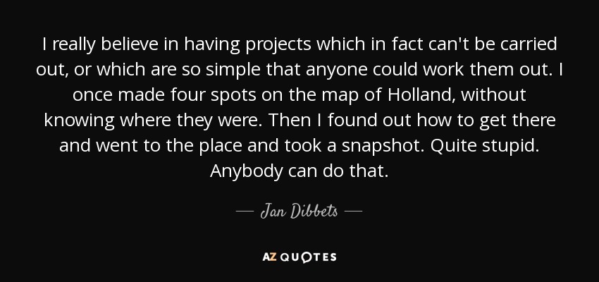 I really believe in having projects which in fact can't be carried out, or which are so simple that anyone could work them out. I once made four spots on the map of Holland, without knowing where they were. Then I found out how to get there and went to the place and took a snapshot. Quite stupid. Anybody can do that. - Jan Dibbets