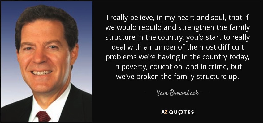 I really believe, in my heart and soul, that if we would rebuild and strengthen the family structure in the country, you'd start to really deal with a number of the most difficult problems we're having in the country today, in poverty, education, and in crime, but we've broken the family structure up. - Sam Brownback