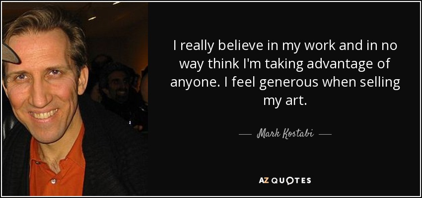 I really believe in my work and in no way think I'm taking advantage of anyone. I feel generous when selling my art. - Mark Kostabi