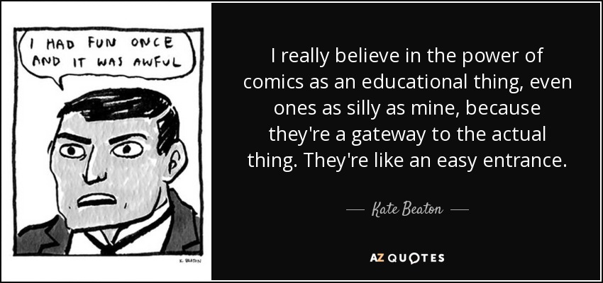 I really believe in the power of comics as an educational thing, even ones as silly as mine, because they're a gateway to the actual thing. They're like an easy entrance. - Kate Beaton