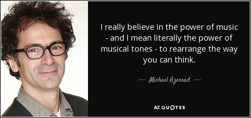 I really believe in the power of music - and I mean literally the power of musical tones - to rearrange the way you can think. - Michael Azerrad