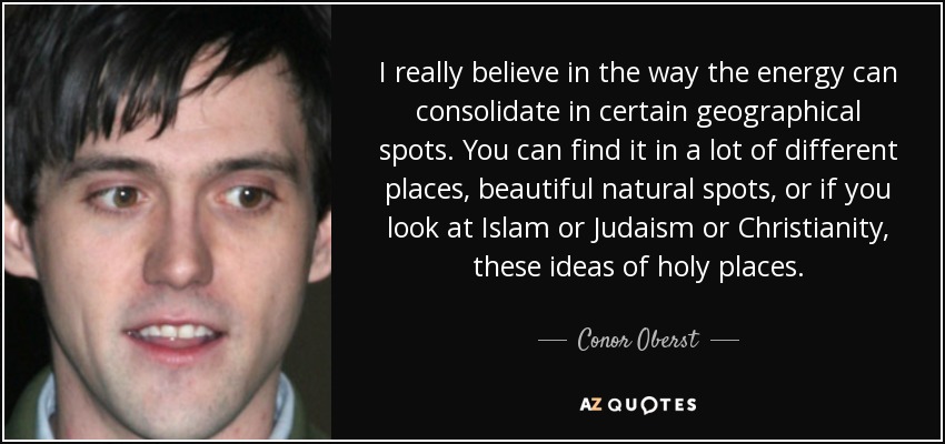 I really believe in the way the energy can consolidate in certain geographical spots. You can find it in a lot of different places, beautiful natural spots, or if you look at Islam or Judaism or Christianity, these ideas of holy places. - Conor Oberst