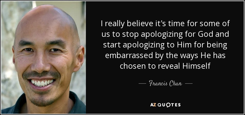 I really believe it's time for some of us to stop apologizing for God and start apologizing to Him for being embarrassed by the ways He has chosen to reveal Himself - Francis Chan