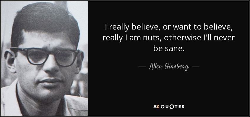 I really believe, or want to believe, really I am nuts, otherwise I'll never be sane. - Allen Ginsberg