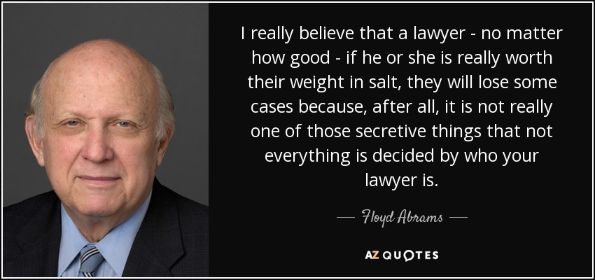 I really believe that a lawyer - no matter how good - if he or she is really worth their weight in salt, they will lose some cases because, after all, it is not really one of those secretive things that not everything is decided by who your lawyer is. - Floyd Abrams