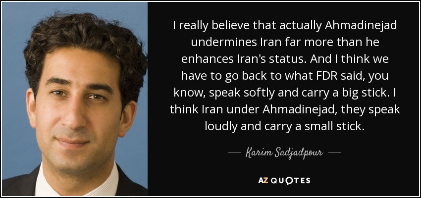 I really believe that actually Ahmadinejad undermines Iran far more than he enhances Iran's status. And I think we have to go back to what FDR said, you know, speak softly and carry a big stick. I think Iran under Ahmadinejad, they speak loudly and carry a small stick. - Karim Sadjadpour