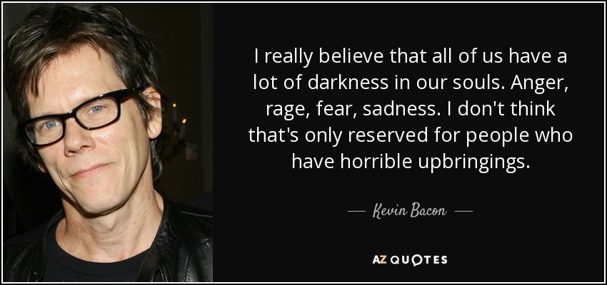 I really believe that all of us have a lot of darkness in our souls. Anger, rage, fear, sadness. I don't think that's only reserved for people who have horrible upbringings. - Kevin Bacon