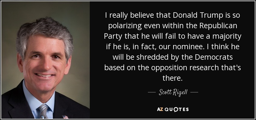I really believe that Donald Trump is so polarizing even within the Republican Party that he will fail to have a majority if he is, in fact, our nominee. I think he will be shredded by the Democrats based on the opposition research that's there. - Scott Rigell