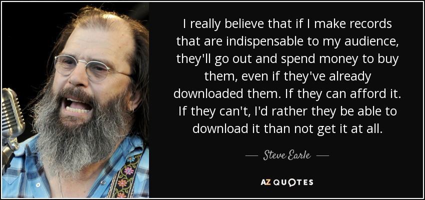 I really believe that if I make records that are indispensable to my audience, they'll go out and spend money to buy them, even if they've already downloaded them. If they can afford it. If they can't, I'd rather they be able to download it than not get it at all. - Steve Earle