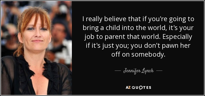 I really believe that if you're going to bring a child into the world, it's your job to parent that world. Especially if it's just you; you don't pawn her off on somebody. - Jennifer Lynch