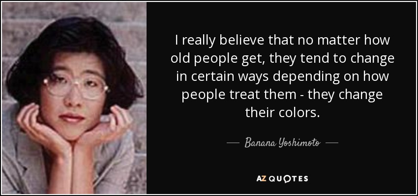 I really believe that no matter how old people get, they tend to change in certain ways depending on how people treat them - they change their colors. - Banana Yoshimoto