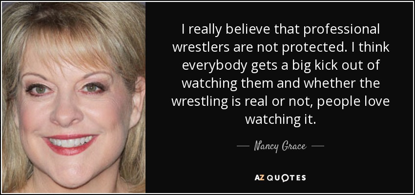 I really believe that professional wrestlers are not protected. I think everybody gets a big kick out of watching them and whether the wrestling is real or not, people love watching it. - Nancy Grace