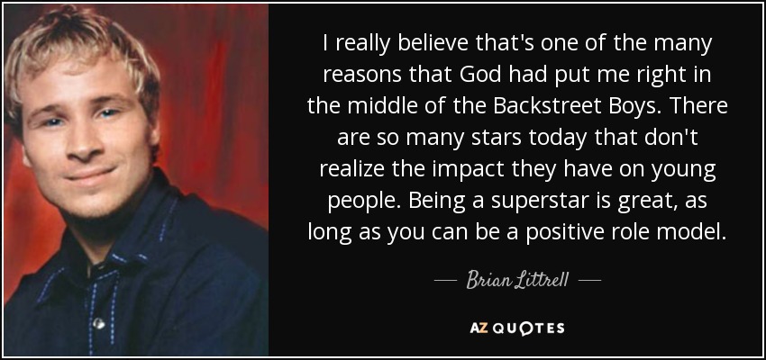 I really believe that's one of the many reasons that God had put me right in the middle of the Backstreet Boys. There are so many stars today that don't realize the impact they have on young people. Being a superstar is great, as long as you can be a positive role model. - Brian Littrell