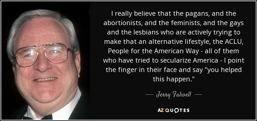 I really believe that the pagans, and the abortionists, and the feminists, and the gays and the lesbians who are actively trying to make that an alternative lifestyle, the ACLU, People for the American Way - all of them who have tried to secularize America - I point the finger in their face and say 