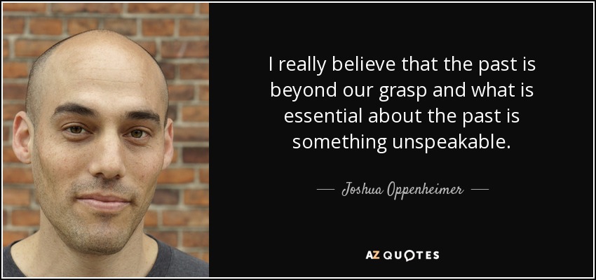 I really believe that the past is beyond our grasp and what is essential about the past is something unspeakable. - Joshua Oppenheimer
