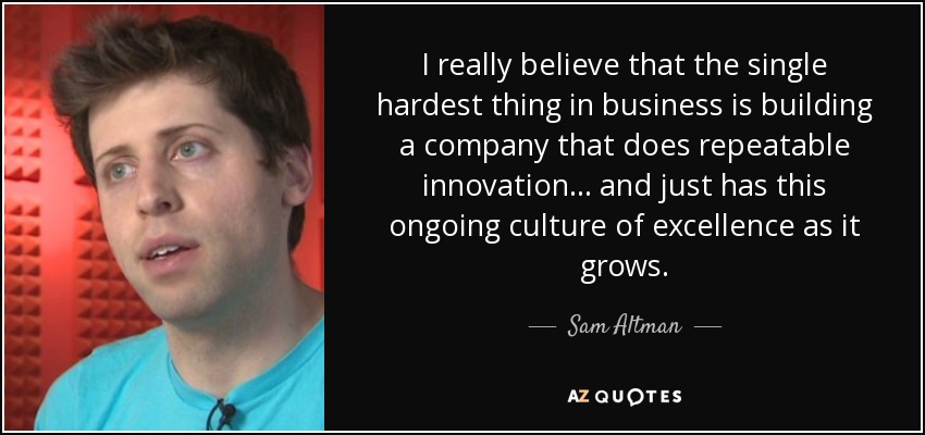 I really believe that the single hardest thing in business is building a company that does repeatable innovation... and just has this ongoing culture of excellence as it grows. - Sam Altman